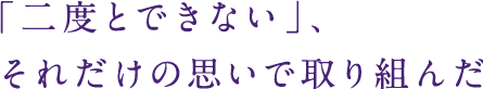 「二度とできない」、それだけの思いで取り組んだ