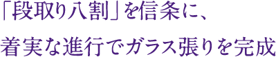 「段取り八割」を信条に、
着実な進行でガラス張りを完成