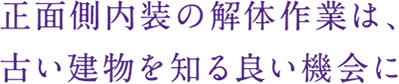 正面側内装の解体作業は、
古い建物を知る良い機会に