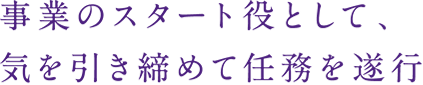 事業のスタート役として、
気を引き締めて任務を遂行