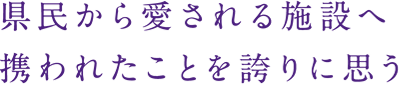 県民から愛される施設へ
携われたことを誇りに思う