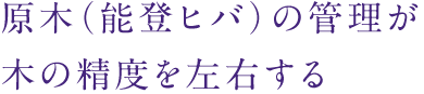原木(能登ヒバ)の管理が木の精度を左右する
