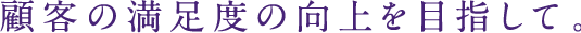 顧客の満足度の向上を目指して。