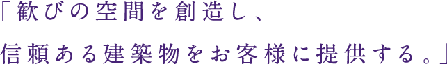 「歓びの空間を創造し、信頼ある建築物をお客様に提供する。」